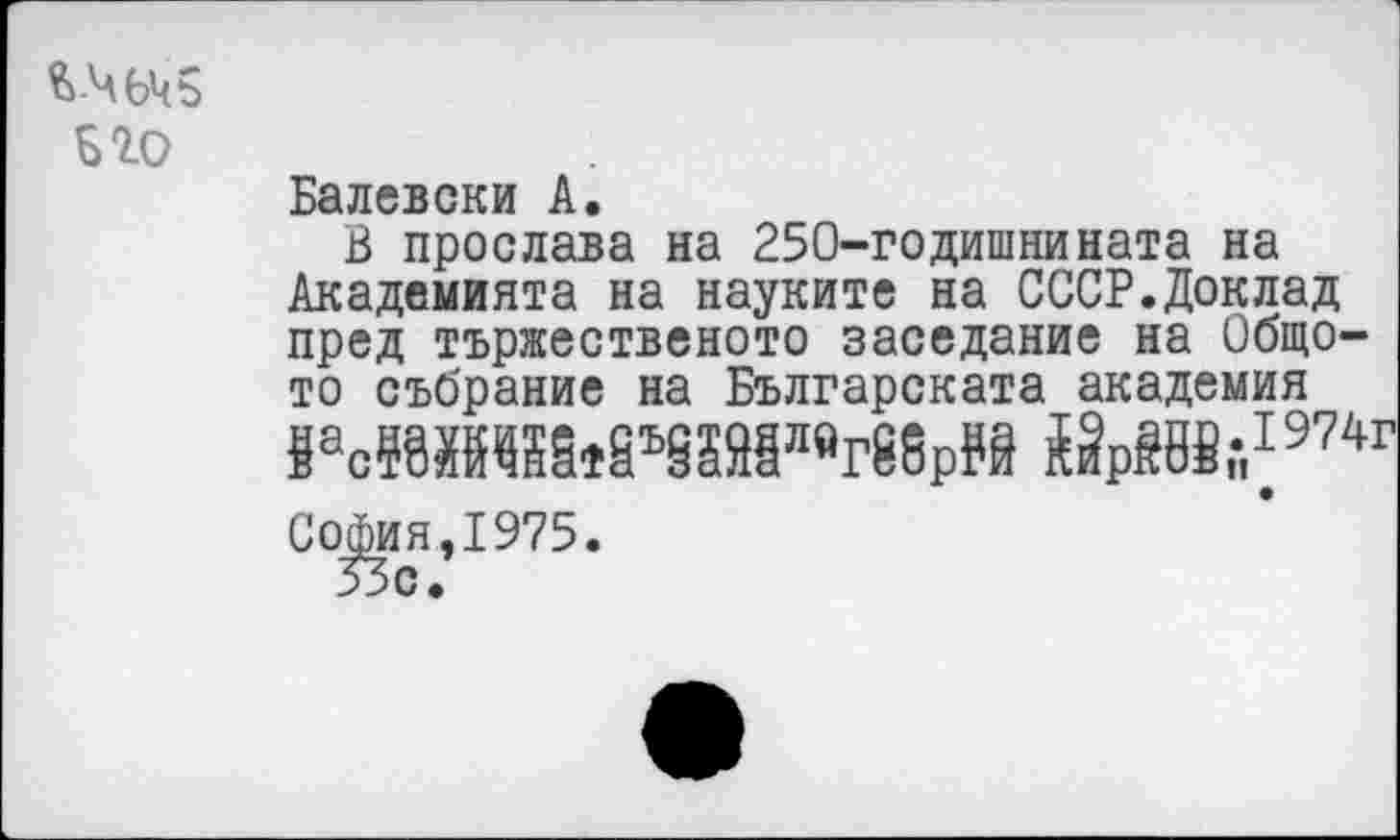 ﻿Его
Балевски А.
В прослава на 250-годишнината на Академията на науките на СССР.Доклад пред тържественото заседание на Общо-то събрание на Българската академия 8эс5УИ8§*8ъ§гМл«г88р₽9 Ы₽Й8Й,-,7974г Со|мя,1975.